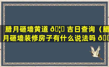 腊月砸墙黄道 🦈 吉日查询（腊月砸墙装修房子有什么说法吗 🐘 ）